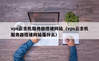 芜湖vps云主机服务器搭建网站（vps云主机服务器搭建网站是什么）