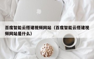 芜湖百度智能云搭建视频网站（百度智能云搭建视频网站是什么）
