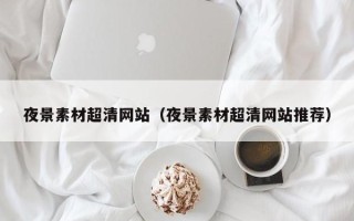 芜湖夜景素材超清网站（夜景素材超清网站推荐）