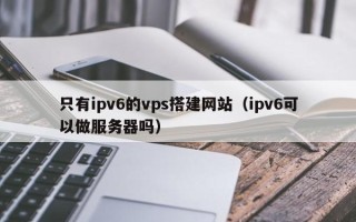芜湖只有ipv6的vps搭建网站（ipv6可以做服务器吗）